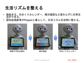 生活リズムを整える
• 朝起きる、日めくりカレンダー、曜日確認など変わらずに日常生
活ができる。
• 認知症高齢者がPepperと暮らして、生活リズムを自然に整える。
7
日めくりカレンダー曜日確認時間や予定の提示
© 2015 ninninpepper.com DEMO：目覚まし
 