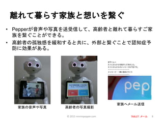 離れて暮らす家族と想いを繋ぐ
• Pepperが音声や写真を送受信して、高齢者と離れて暮らすご家
族を繋ぐことができる。
• 高齢者の孤独感を緩和すると共に、外部と繋ぐことで認知症予
防に効果がある。
8
家族の音声や写真 高齢者の写真撮影
家族へメール送信
© 2015 ninninpepper.com TABLET：メール
 
