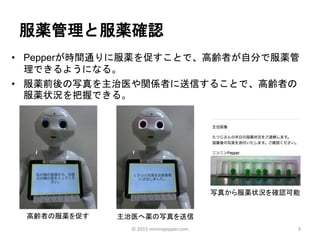 服薬管理と服薬確認
• Pepperが時間通りに服薬を促すことで、高齢者が自分で服薬管
理できるようになる。
• 服薬前後の写真を主治医や関係者に送信することで、高齢者の
服薬状況を把握できる。
9
高齢者の服薬を促す
写真から服薬状況を確認可能
主治医へ薬の写真を送信
© 2015 ninninpepper.com
 