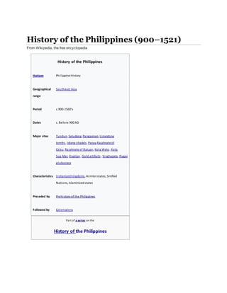 History of the Philippines (900–1521)
From Wikipedia, the free encyclopedia
History of the Philippines
Horizon Philippine History
Geographical
range
Southeast Asia
Period c.900-1560's
Dates c. Before 900 AD
Major sites Tundun, Seludong, Pangasinan, Limestone
tombs, Idjang citadels, Panay,Rajahnate of
Cebu, Rajahnate of Butuan, Kota Wato, Kota
Sug,Mai, Dapitan , Gold artifacts , Singhapala, Ifugao
plutocracy
Characteristics Indianizedkingdoms, Animist states, Sinified
Nations, Islaminizedstates
Preceded by Prehistoryof the Philippines
Followed by Colonialera
Part of a series on the
History of the Philippines
 