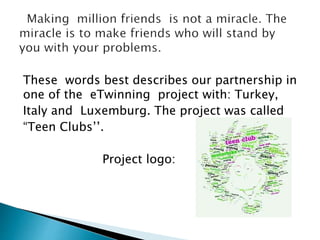 These words best describes our partnership in
one of the eTwinning project with: Turkey,
Italy and Luxemburg. The project was called
“Teen Clubs’’.
Project logo:
 