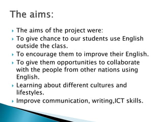  The aims of the project were:
 To give chance to our students use English
outside the class.
 To encourage them to improve their English.
 To give them opportunities to collaborate
with the people from other nations using
English.
 Learning about different cultures and
lifestyles.
 Improve communication, writing,ICT skills.
 