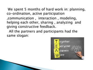 We spent 5 months of hard work in: planning,
co-ordination, active participation
,communication , interaction , modeling,
helping each other, sharing , analyzing and
giving constructive feedback.
All the partners and participants had the
same slogan:
 