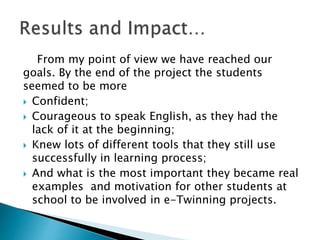 From my point of view we have reached our
goals. By the end of the project the students
seemed to be more
 Confident;
 Courageous to speak English, as they had the
lack of it at the beginning;
 Knew lots of different tools that they still use
successfully in learning process;
 And what is the most important they became real
examples and motivation for other students at
school to be involved in e-Twinning projects.
 