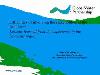Difficulties of involving the stakeholders at the local level   Lessons learned from the experience in the Caucasus region  Nino Chkhobadze   Georgian Water Partnership And GWP South Caucasian colleagues  
