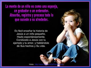 La mente de un niño es como una esponja,  un grabador o un ordenador.  Absorbe, registra y procesa todo lo  que sucede a su alrededor. Es fácil enseñar la historia de Jesús a un niño pequeño. Hazlo espontáneamente. Condúcelo a Jesús con tu ejemplo y tu amor, y hablándole de Sus hechos y Su vida. Visita:  http://www.RenuevoDePlenitud.com 