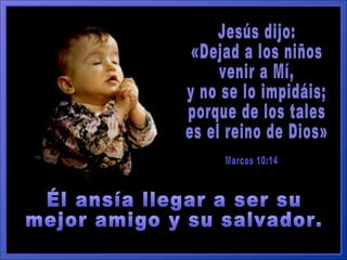Jesús dijo:  «Dejad a los niños  venir a Mí,  y no se lo impidáis;  porque de los tales  es el reino de Dios» Marcos 10:14 Él ansía llegar a ser su  mejor amigo y su salvador. 