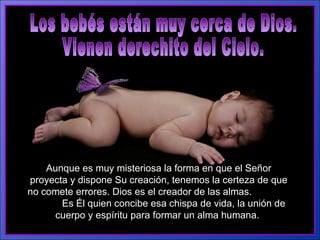 Los bebés están muy cerca de Dios. Vienen derechito del Cielo.  Aunque es muy misteriosa la forma en que el Señor proyecta y dispone Su creación, tenemos la certeza de que no comete errores. Dios es el creador de las almas.  Es Él quien concibe esa chispa de vida, la unión de cuerpo y espíritu para formar un alma humana.   