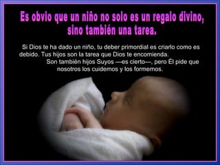Es obvio que un niño no solo es un regalo divino,  sino también una tarea.  Si Dios te ha dado un niño, tu deber primordial es criarlo como es debido. Tus hijos son la tarea que Dios te encomienda.  Son también hijos Suyos —es cierto—, pero Él pide que nosotros los cuidemos y los formemos.  
