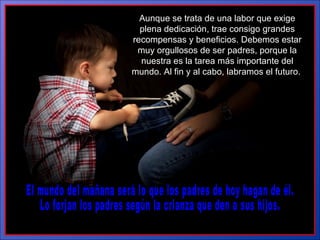 El mundo del mañana será lo que los padres de hoy hagan de él.  Lo forjan los padres según la crianza que den a sus hijos. Aunque se trata de una labor que exige plena dedicación, trae consigo grandes recompensas y beneficios. Debemos estar muy orgullosos de ser padres, porque la nuestra es la tarea más importante del mundo. Al fin y al  cabo, labramos el futuro.  