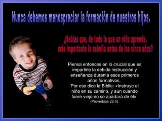 Nunca debemos menospreciar la formación de nuestros hijos.  Piensa entonces en lo crucial que es impartirle la debida instrucción y enseñanza durante esos primeros años formativos.  Por eso dice la Biblia: «Instruye al niño en su camino, y aun cuando fuere viejo no se apartará de él»  (Proverbios 22:6). ¿Sabías que, de todo lo que un niño aprende,  más importante lo asimila antes de los cinco años?  
