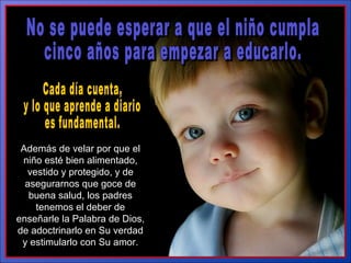 No se puede esperar a que el niño cumpla  cinco años para empezar a educarlo.  Además de velar por que el niño esté bien alimentado, vestido y protegido, y de asegurarnos que goce de buena salud, los padres tenemos el deber de enseñarle la Palabra de Dios, de adoctrinarlo en Su verdad y estimularlo con Su amor. Cada día cuenta,  y lo que aprende a diario  es fundamental.  