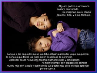 Algunos padres asumen una postura equivocada.  Se imaginan que si el niño aprende, bien, y si no, también.   Aunque a los pequeños no se los debe obligar a aprender lo que no quieren, lo cierto es que todos los niños arden en deseos de aprender.  Aprender cosas nuevas les reporta mucha felicidad y satisfacción.  Al mismo tiempo, son capaces de asimilar mucho más con la guía y estímulo de sus padres que si se los deja aprender por su cuenta.  
