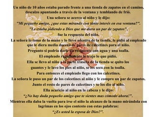 Un niño de 10 años estaba parado frente a una tienda de zapatos en el camino,
descalzo apuntando a través de la ventana y temblando de frió.
Una señora se acerco al niño y le dijo:
"Mi pequeño amigo, ¿que estas mirando con tánto interés en esa ventana?".
"Le estaba pidiendo a Dios que me diera un par de zapatos",
fue la respuesta del niño.
La señora lo tomo de la mano y lo llevo adentro de la tienda, le pidió al empleado
que le diera media docena de pares de calcetines para el niño.
Pregunto si podría darle un recipiente con agua y una toalla.
El empleado rápidamente le trajo lo que pidió.
Ella se llevo al niño a la parte trasera de la tienda se quito los
guantes y le lavo los pies al niño, se los seco con la toalla.
Para entonces el empleado llego con los calcetines.
La señora le puso un par de los calcetines al niño y le compro un par de zapatos.
Junto el resto de pares de calcetines y se los dio al niño.
Ella acaricio al niño en la cabeza y le dijo:
“¿No hay duda pequeño amigo que te sientes mas cómodo ahora!".
Mientras ella daba la vuelta para irse el niño la alcanzo de la mano mirándola con
lagrimas en los ojos contesto con estas palabras:
“¿Es usted la esposa de Dios?".
 
