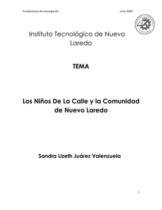 Fundamentos de Investigación              Junio 2009




     Instituto Tecnológico de Nuevo
                   Laredo


                               TEMA




Los Niños De La Calle y la Comunidad
          de Nuevo Laredo




            Sandra Lizeth Juárez Valenzuela




                                                       1
 