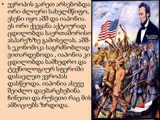 • ევროპის გარეთ არსებობდა
ორი ძლიერი სახელმწიფო,
ესენი იყო აშშ და იაპონია.
ეს ორი ქვეყანა აქტიურად
ცდილობდა საერთაშორისო
ასპარეზზე გამოსვლას. აშშს ეკონომიკა საგრძნობლად
ვითარდებოდა , იაპონია კი
ცდილობდა სამხედრო და
ტექნოლოგიურ სფეროში
დასავლეთ ევროპას
დასწეოდა. იაპონია ასევე
შეიძლო დაემარცხებინა
ჩინეთი და რუსეთი რაც მის
ამბიციებს ზრდიდა.

 