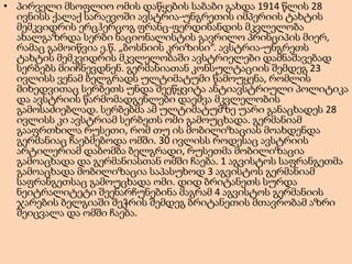 • პირველი მსოფლიო ომის დაწყების საბაბი გახდა 1914 წლის 28
ივნისს ქალაქ სარაევოში ავსტრია-უნგრეთის იმპერიის ტახტის
მემკვიდრის ერცჰერცოგ ფრანც-ფერდინანდის მკვლელობა
ახალგაზრდა სერბი ნაციონალისტის გავრილო პრინციპის მიერ,
რამაც გამოიწვია ე.წ. „ბოსნიის კრიზისი“. ავსტრია-უნგრეთს
ტახტის მემკვიდრის მკვლელობაში ავსტრიელები დამნაშავებად
სერბებს მიიჩნევდნენ. გერმანიათან კონსულტაციის შემდეგ 23
ივლისს ვენამ ბელგრადს ულტიმატუმი წამოუყენა, რომლის
მიხედვითაც სერბეთს უნდა შეეწყვიტა ანტიავსტრიული პოლიტიკა
და ავსტრიის წარმომადგენლები დაეშვა მკვლელობის
გამოსაძიებლად. სერბებმა ამ ულტიმატუმზე უარი განაცხადეს 28
ივლისს კი ავსტრიამ სერბეთს ომი გამოუცხადა. გერმანიამ
გააფრთხილა რუსეთი, რომ თუ ის მობილიზაციას მოახდენდა
გერმანიაც ჩაებმებოდა ომში. 30 ივლისს როდესაც ავსტრიის
არტილერიამ დაბომბა ბელგრადი, რუსეთმა მობილიზაცია
გამოაცხადა და გერმანიასთან ომში ჩაება. 1 აგვისტოს საფრანგეთმა
გამოაცხადა მობილიზაცია საპასუხოდ 3 აგვისტოს გერმანიამ
საფრანგეთსაც გამოუცხადა ომი. დიდ ბრიტანეთს სურდა
ნეიტრალიტეტი შეენარჩუნებინა მაგრამ 4 აგვისტოს გერმანიის
ჯარების ბელგიაში შეჭრის შემდეგ ბრიტანეთის მთავრობამ აზრი
შეიცვალა და ომში ჩაება.

 