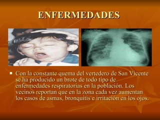 ENFERMEDADES  Con la constante quema del vertedero de San Vicente se ha producido un brote de todo tipo de enfermedades respiratorias en la población. Los vecinos reportan que en la zona cada vez aumentan los casos de asmas, bronquitis e irritación en los ojos.  