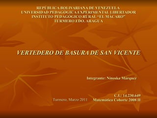 REPÚBLICA BOLIVARIANA DE VENEZUELA  UNIVERSIDAD PEDAGÓGICA EXPERIMENTAL LIBERTADOR INSTITUTO PEDAGÓGICO RURAL “EL MÁCARO” TURMERO EDO. ARAGUA VERTEDERO DE BASURA DE SAN VICENTE Integrante: Ninoska Márquez  C.I.: 14.230.649 Matemática Cohorte 2008 II Turmero, Marzo 2011 