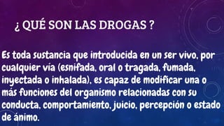 ¿ QUÉ SON LAS DROGAS ?
Es toda sustancia que introducida en un ser vivo, por
cualquier vía (esnifada, oral o tragada, fumada,
inyectada o inhalada), es capaz de modificar una o
más funciones del organismo relacionadas con su
conducta, comportamiento, juicio, percepción o estado
de ánimo.
 