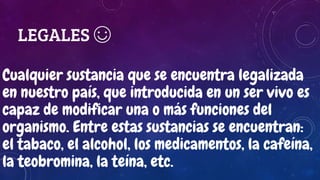 LEGALES ☺
Cualquier sustancia que se encuentra legalizada
en nuestro país, que introducida en un ser vivo es
capaz de modificar una o más funciones del
organismo. Entre estas sustancias se encuentran:
el tabaco, el alcohol, los medicamentos, la cafeína,
la teobromina, la teína, etc.
 