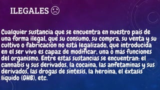 ILEGALES ☹
Cualquier sustancia que se encuentra en nuestro país de
una forma ilegal, que su consumo, su compra, su venta y su
cultivo o fabricación no está legalizado, que introducida
en el ser vivo es capaz de modificar, una o más funciones
del organismo. Entre estas sustancias se encuentran: el
cannabis y sus derivados, la cocaína, las anfetaminas y sus
derivados, las drogas de síntesis, la heroína, el éxtasis
líquido (GHB), etc.
 