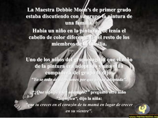 La Maestra Debbie Moon's de primer grado
estaba discutiendo con su grupo la pintura de
                 una familia.
   Había un niño en la pintura que tenía el
 cabello de color diferente al del resto de los
           miembros de la familia.

Uno de los niños del grupo sugirió que el niño
   de la pintura era adoptado y una niña
        compañera del grupo le dijo:
   "Yo se todo de adopciones por que yo soy adoptada".

   “¿Que significa ser adoptado?" preguntó otro niño
                 "Significa“, dijo la niña:
"que tu creces en el corazón de tu mamá en lugar de crecer
                       en su vientre".
 