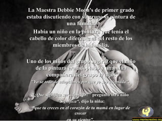 La Maestra Debbie MMoooonn''ss ddee pprriimmeerr ggrraaddoo 
eessttaabbaa ddiissccuuttiieennddoo ccoonn ssuu ggrruuppoo llaa ppiinnttuurraa ddee 
uunnaa ffaammiilliiaa.. 
HHaabbííaa uunn nniiññoo eenn llaa ppiinnttuurraa qquuee tteennííaa eell 
ccaabbeelllloo ddee ccoolloorr ddiiffeerreennttee aall ddeell rreessttoo ddee llooss 
mmiieemmbbrrooss ddee llaa ffaammiilliiaa.. 
UUnnoo ddee llooss nniiññooss ddeell ggrruuppoo ssuuggiirriióó qquuee eell nniiññoo 
ddee llaa ppiinnttuurraa eerraa aaddooppttaaddoo yy uunnaa nniiññaa 
ccoommppaaññeerraa ddeell ggrruuppoo llee ddiijjoo:: 
""YYoo ssee ttooddoo ddee aaddooppcciioonneess ppoorr qquuee yyoo ssooyy aaddooppttaaddaa"".. 
““¿QQuuee ssiiggnniiffiiccaa sseerr aaddooppttaaddoo??"" pprreegguunnttóó oottrroo nniiññoo 
""SSiiggnniiffiiccaa““,, ddiijjoo llaa nniiññaa:: 
"que tu creces en el corazón de tu mamá en lugar de 
crecer 
en su vientre". 
 