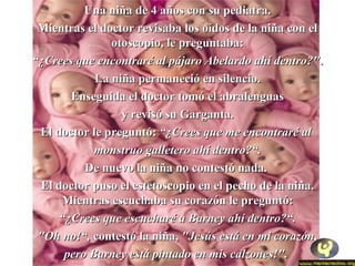 UUnnaa nniiññaa ddee 44 aaññooss ccoonn ssuu ppeeddiiaattrraa.. 
MMiieennttrraass eell ddooccttoorr rreevviissaabbaa llooss ooííddooss ddee llaa nniiññaa ccoonn eell 
oottoossccooppiioo,, llee pprreegguunnttaabbaa:: 
““¿CCrreeeess qquuee eennccoonnttrraarréé aall ppáájjaarroo AAbbeellaarrddoo aahhíí ddeennttrroo??"".. 
LLaa nniiññaa ppeerrmmaanneecciióó eenn ssiilleenncciioo.. 
EEnnsseegguuiiddaa eell ddooccttoorr ttoommóó eell aabbrraalleenngguuaass 
yy rreevviissóó ssuu GGaarrggaannttaa.. 
EEll ddooccttoorr llee pprreegguunnttóó:: ““¿CCrreeeess qquuee mmee eennccoonnttrraarréé aall 
mmoonnssttrruuoo ggaalllleetteerroo aahhíí ddeennttrroo??““.. 
DDee nnuueevvoo llaa nniiññaa nnoo ccoonntteessttóó nnaaddaa.. 
EEll ddooccttoorr ppuussoo eell eesstteettoossccooppiioo eenn eell ppeecchhoo ddee llaa nniiññaa.. 
MMiieennttrraass eessccuucchhaabbaa ssuu ccoorraazzóónn llee pprreegguunnttóó:: 
““¿CCrreeeess qquuee eessccuucchhaarréé aa BBaarrnneeyy aahhíí ddeennttrroo??““.. 
""OOhh nnoo!““,, ccoonntteessttóó llaa nniiññaa,, ""JJeessúúss eessttáá eenn mmii ccoorraazzóónn,, 
ppeerroo BBaarrnneeyy eessttáá ppiinnttaaddoo eenn mmiiss ccaallzzoonneess!"".. 
 