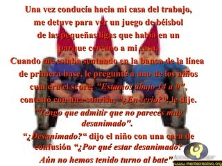 Una vez conducía hacia mmii ccaassaa ddeell ttrraabbaajjoo,, 
mmee ddeettuuvvee ppaarraa vveerr uunn jjuueeggoo ddee bbééiissbbooll 
ddee llaass ppeeqquueeññaass lliiggaass qquuee hhaabbííaa eenn uunn 
ppaarrqquuee cceerrccaannoo aa mmii ccaassaa.. 
CCuuaannddoo mmee eessttaabbaa sseennttaannddoo eenn llaa bbaannccaa ddee llaa llíínneeaa 
ddee pprriimmeerraa bbaassee,, llee pprreegguunnttéé aa uunnoo ddee llooss nniiññooss 
ccuuaall eerraa eell ssccoorree:: ""EEssttaammooss aabbaajjoo 1144 aa 00"",, 
ccoonntteessttóó ccoonn uunnaa ssoonnrriissaa,, ““¿EEnn sseerriioo??““,, llee ddiijjee.. 
""TTeennggoo qquuee aaddmmiittiirr qquuee nnoo ppaarreecceess mmuuyy 
ddeessaanniimmaaddoo"".. 
““¿DDeessaanniimmaaddoo??““ ddiijjoo eell nniiññoo ccoonn uunnaa ccaarraa ddee 
ccoonnffuussiióónn ““¿PPoorr qquuéé eessttaarr ddeessaanniimmaaddoo?? 
AAúúnn nnoo hheemmooss tteenniiddoo ttuurrnnoo aall bbaattee"".. 
 