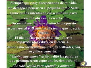 SSiieemmpprree qquuee eessttooyy ddeecceeppcciioonnaaddaa ddee mmii vviiddaa,, 
mmee ddeetteennggoo aa ppeennssaarr eenn eell ppeeqquueeññoo JJaammiiee SSccootttt.. 
JJaammiiee eessttaabbaa iinntteennttaannddoo ccoonnsseegguuiirr uunnaa ppaarrttee 
eenn uunnaa oobbrraa eenn llaa eessccuueellaa.. 
SSuu mmaammáá mmee ddiijjoo qquuee eell nniiññoo hhaabbííaa ppuueessttoo 
ssuu ccoorraazzóónn eenn eelllloo,, aaúúnn aassíí eellllaa tteemmííaa qquuee nnoo sseerrííaa 
eelleeggiiddoo.. 
EEll ddííaa qquuee llaass ppaarrtteess ddee llaa oobbrraa ffuueerroonn 
rreeppaarrttiiddaass,, yyoo eessttuuvvee eenn llaa eessccuueellaa.. 
JJaammiiee ssaalliióó ccoorrrriieennddoo ccoonn llooss oojjooss bbrriillllaanntteess,, ccoonn 
oorrgguulllloo yy eemmoocciióónn.. 
""AAddiivviinnaa qquuee mmaammáá"" ggrriittóó,, yy ddiijjoo llaass ppaallaabbrraass 
qquuee ppeerrmmaanneecceerráánn ccoommoo uunnaa lleecccciióónn ppaarraa mmii 
""hhee ssiiddoo eelleeggiiddoo ppaarraa aappllaauuddiirr yy aanniimmaarr"".. 
 