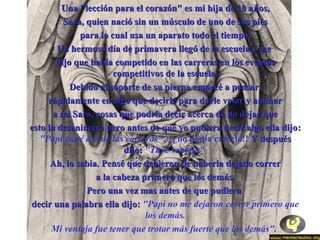 Una "lección para el corazón" eess mmii hhiijjaa ddee 1100 aaññooss,, 
SSaarraa,, qquuiieenn nnaacciióó ssiinn uunn mmúússccuulloo ddee uunnoo ddee ssuuss ppiieess 
ppaarraa lloo ccuuaall uussaa uunn aappaarraattoo ttooddoo eell ttiieemmppoo.. 
UUnn hheerrmmoossoo ddííaa ddee pprriimmaavveerraa lllleeggóó ddee llaa eessccuueellaa yy mmee 
ddiijjoo qquuee hhaabbííaa ccoommppeettiiddoo eenn llaass ccaarrrreerraass eenn llooss eevveennttooss 
ccoommppeettiittiivvooss ddee llaa eessccuueellaa.. 
DDeebbiiddoo aall ssooppoorrttee ddee ssuu ppiieerrnnaa eemmppeeccéé aa ppeennssaarr 
rrááppiiddaammeennttee eenn aallggoo qquuee ddeecciirrllee ppaarraa ddaarrllee vvaalloorr yy aanniimmaarr 
aa mmii SSaarraa,, ccoossaass qquuee ppooddrrííaa ddeecciirr aacceerrccaa ddee nnoo ddeejjaarr qquuee 
eessttoo llaa ddeessaanniimmaarraa ppeerroo aanntteess ddee qquuee yyoo ppuuddiieerraa ddeecciirr aallggoo eellllaa ddiijjoo:: 
"Papi gané dos de las carreras", ¿¿no podía creerlo!! YY ddeessppuuééss 
ddiijjoo:: "Tuve ventaja" 
AAhh,, lloo ssaabbiiaa.. PPeennsséé qquuee ddeebbiieerroonn ddee hhaabbeerrllaa ddeejjaaddoo ccoorrrreerr 
aa llaa ccaabbeezzaa pprriimmeerroo qquuee llooss ddeemmááss.. 
PPeerroo uunnaa vveezz mmaass aanntteess ddee qquuee ppuuddiieerraa 
ddeecciirr uunnaa ppaallaabbrraa eellllaa ddiijjoo:: "Papi no me dejaron correr primero que 
los demás. 
Mi ventaja fue tener que trotar más fuerte que los demás". 
 