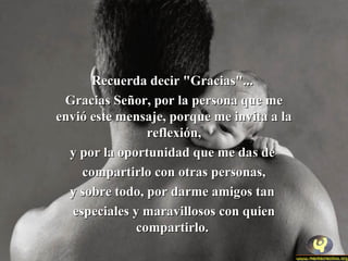 RReeccuueerrddaa ddeecciirr ""GGrraacciiaass""...... 
GGrraacciiaass SSeeññoorr,, ppoorr llaa ppeerrssoonnaa qquuee mmee 
eennvviióó eessttee mmeennssaajjee,, ppoorrqquuee mmee iinnvviittaa aa llaa 
rreefflleexxiióónn,, 
yy ppoorr llaa ooppoorrttuunniiddaadd qquuee mmee ddaass ddee 
ccoommppaarrttiirrlloo ccoonn oottrraass ppeerrssoonnaass,, 
yy ssoobbrree ttooddoo,, ppoorr ddaarrmmee aammiiggooss ttaann 
eessppeecciiaalleess yy mmaarraavviilllloossooss ccoonn qquuiieenn 
ccoommppaarrttiirrlloo.. 
 