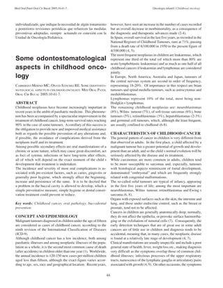 Med Oral Patol Oral Cir Bucal 2005;10:41-7. Oncología infantil / Childhood oncology 
44 
individualizado, que indique la necesidad de algún tratamiento 
y posteriores revisiones periódicas que refuercen las medidas 
preventivas adoptadas, siempre actuando en conexión con la 
Unidad de Oncología Pediátrica. 
Some odontostomatological 
aspects in childhood onco-logy 
CABRERIZO-MERINO MC, OÑATE-SÁNCHEZ RE. SOME ODONTOSTO-MATOLOGICAL 
ASPECTS IN CHILDHOOD ONCOLOGY. MED ORAL PATOL 
ORAL CIR BUCAL 2005;10:41-7. 
ABSTRACT 
Childhood neoplasias have become increasingly important in 
recent years in the ambit of paediatric medicine. This phenome-non 
has been accompanied by a spectacular improvement in the 
treatment of childhood cancer, long-term survival rates reaching 
90% in the case of some tumours. A corollary of this success is 
the obligation to provide new and improved medical assistance 
both as regards the possible prevention of any alterations and, 
if possible, the avoidance of complications derived from the 
neoplasm itself and its treatment. 
Among possible secondary effects are oral manifestations of a 
chronic or acute nature, which may cause great discomfort, act 
as foci of sytemic infections or have long-term after effects, 
all of which will depend on the exact moment of the child s 
development that treatment is undertaken. 
The incidence and severity of most oral complications is as-sociated 
with pre-existent factors, such as caries, gingivitis or 
generally poor hygiene, which strongly affect the beginning, 
increase and persistence of the same. It is to be decried that 
a problem in the buccal cavity is allowed to develop, which a 
simple preventative measure, simple hygiene or dental conser-vation 
treatment could prevent or reduce. 
Key words: Childhood cancer, oral pathology, buccodental 
prevention. 
CONCEPT AND EPIDEMIOLOGY 
Malignant tumours diagnosed in children under the age of fifteen 
are considered as cases of childhood cancer, according to the 
ninth revision of the International Classification of Diseases 
(ICD-9). 
Although childhood cancer has a low incidence, both among 
paediatric illnesses and among neoplastic illnesses of the popu-lation 
as a whole, it is the second most common cause of death 
(after accidents) in children older than one year (1). Worldwide, 
the annual incidence is 120-150 new cases per million children 
aged less than fifteen, although the exact figure varies accor-ding 
to age, sex, race and geographical location. Recent years, 
however, have seen an increase in the number of cases recorded 
but an overall decrease in morbimortality, as a consequence of 
the diagnostic and therapeutic advances made (2-4). 
In Spain, overall survival in the last five years, as recorded in the 
National Register of Childhood Tumours, runs at 71%, passing 
from a death rate of 8/100,000 in 1950 to the present figure of 
4/100,000 (4, 5). 
The most frequent neoplasias in children are leukaemias, which 
represent one third of the total (of which more than 80% are 
acute lymphoblastic leukaemias) and as much as one half of all 
childhood cancers if leukaemias and lymphomas are considered 
jointly. 
In Europe, North America, Australia and Japan, tumours of 
the central nervous system are second in order of frequency, 
representing 18-20%. Of importance in this respect are brain 
tumours and spinal medulla tumours, such as astrocytomas and 
meduloblastomas. 
Lymphomas represent 10% of the total, most being non- 
Hodgkin s lymphomas. 
The remaining childhood neoplasias are: neuroblastomas 
(8%), Wilms tumour (7%), of soft tissue sarcomas (6%), bone 
tumours (5%), retinoblastomas (3%), hepatoblastomas (2-3%) 
and germinal cell tumours, which, although the least frequent, 
are usually confined to chidhood (6-8). 
CHARACTERISTICS OF CHILDHOOD CANCER 
The general pattern of cancer in children is very different from 
that observed in adults. In the first place, a child affected by a 
malignant tumour has a greater potential of growth and develo-pment 
than an adult, and so the child s normal evolution will be 
seriously affected by the disease and its treatment. 
While carcinomas are more common in adults, children tend 
to be more susceptible to sarcomas and, especially, tumours 
with histological aspects reminiscent of foetal development, 
denominated “embryonal” and which are frequently strongly 
related with congenital malformations. 
The so-called solid tumours are typical of infancy, appearing 
in the first five years of life; among the most important are 
neuroblastomas, Wilms tumour, retinoblastomas and Ewing s 
sarcoma (6, 8). 
Organs with exposed surfaces such as the skin, the intestine and 
lung, and those under endocrine control, such as the breast or 
prostate, tend not to be affected. 
Cancers in children are generally anatomically deep; normally, 
they do not affect the epithelia, or provoke surface haemorrha-ging 
or the exfoliation of tumoral cells (7). Consequently, the 
early detection techniques that are of great use in some adult 
cancers are of little use in children and diagnosis tends to be 
accidental, meaning that, in many cases, the neoplastic disease 
is found at a relatively late stage of development (4, 7). 
Clinical manifestations are usually unspecific and include a poor 
general state of health, fever, weight loss etc., making diagnosis 
very difficult as the symptoms overlap those of common chil-dhood 
illnesses: infectious processes of the upper respiratory 
tracts, tumescence of the lymphatic ganglia or articulatory pains 
associated with growth (4, 9). On other occasions, the symptoms 
 