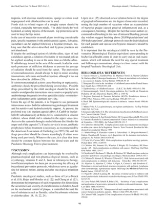 Med Oral Patol Oral Cir Bucal 2005;10:41-7. Oncología infantil / Childhood oncology 
46 
tropenia, with ulcerous manifestations, sponge or cotton wool 
impregnated with chlorhexidine can be used. 
Foods rich in refined sugars of a doughy nature should be 
avoided, especially between meals. The child should be well 
hydrated, avoiding dryness of the mouth. Lip protectors can be 
used to keep the lips moist. 
In the case of mucositis or mouth ulcers involving considerable 
pain, specific treatment (with antihistaminic agents, lidocaine, 
sucralfate) can be applied following a hospital protocol, ma-king 
sure that the above-described oral hygiene practices are 
not abandoned. 
If despite the antifungal action of chlorhexidine, signs of oral 
candidiasis appear, a solution of nistatine or miconazal gel can 
be applied, avoiding its use at the same time as chlorhexidine. 
If radiotherapy is used in the area of the mouth, leaded or resin 
teeth protectors of sufficient thickness to prevent the passage 
of radiation should be used from the outset. The prevention 
of osteoradionecrosis should always be kept in mind, avoiding 
traumatisms, infections and tooth extraction, although it has not 
been described in children (20). 
If odontostomatological actions cause bleeding or septicaemia, 
antibiotics should be prescribed during several days. Possible 
drugs prescribed by the child oncologist should be borne in 
mind to avoid possible interactions since curative or prophylactic 
antibiotherapy frequently involves penicillin (daily) or trimetho-prim- 
sulfamethoxazole (alternate days) etc. 
Given the age of the patients, it is frequent to use permanent 
intravenous access both for administering prolonged treatment 
and for nutritive and hydroelectrolytic support. At present, the 
preferred way is to implant capsules (Port-A-Cath® or Implan-tofix 
®) subcutaneously at thorax level, connected to a silicone 
catheter, whose distal end is situated in the upper vena cava. 
Access to the system is through a sealed silicone disc fitted to the 
upper end of the capsule (7). If such a device is in use, antibiotic 
prophylaxis before treatment is necessary, as recommended by 
the American Association of Cardiology in 1997 (21), and the 
drugs prescribed should be chosen accordingly if others were 
being used previously. Whatever the case, it is clear that there 
should be constant liaison between the dental team and the 
Paediatric Oncology Unit to plan treatment. 
DISCUSSION 
Although oral complications can increasingly be resolved by 
pharmacological and non-pharmacological means, such as 
cryotherapy, vitamins E and A, laser or tobramycin therapy, 
insufficient emphasis has been put on assessing the efficacy of 
buccodental prevention protocols, which may serve as a guide-line 
for dentists before, during and after oncological treatment 
(22). 
Paediatric oncological studies, such as those of Levy-Polack 
et al. (18), Rojas and Morales et al. (22) and Cheng et al. (23), 
demonstrate the importance of such programmes for diminishing 
the occurrence and severity of oral alterations in children, based 
on the mechanical control of plaque, a controlled diet and the 
use of substances such as fluoride, saline bicarbonate solutions 
or chlorhexidine (18, 19, 22, 24). 
López et al. (25) observed a clear relation between the degree 
of gingival inflammation and the degree of mucositis recorded, 
noting the high number of occasions when an accumulation 
of bacterial plaque caused gingival inflammation and, as a 
consequence, bleeding. Despite the fact that some authors re-commend 
not brushing in the case of intraoral bleeding, present 
day wisdom suggest brushing above 20,000 platelets/mm3 and 
500 leukocytes/mm3, although protocols must be individualised 
for each patient and special oral hygiene measures should be 
established. 
It is important that the oncological child be seen by the Pre-ventative 
Odontological Unit (or equivalent) corresponding to 
his/her local health centre in order to carry out an oral exami-nation, 
which will indicate the need for any special treatment 
and follow-up examinations, always in close contact with the 
hospital Paediatric Oncological Unit. 
BIBLIOGRAFIA/ REFERENCES 
1. García–Marcos L, Guillén-Pérez JJ, Martínez-Torres A, Martín-Caballero 
M, Barbero-Mari P, Borrajo-Guadarrama E. Tasas de mortalidad en la infancia 
y sus causas en España. An Esp Pediatr 1998;48:39-43 
2. Mangano JJ.A rise in the incidence of childhood cancer in the United States. 
Int J Health Serv 1999;29:393-408 
3. Epidemiology of childhood cancer. I.A.R.C. Sci Publ 1999;149:1-386 
4. Sierrasesúmaga L, Vela E. Oncología pediátrica. En: Cruz M, ed. Tratado de 
Pediatría. (8ª ed.). Barcelona: Ergón; 2001. p. 1465-82 
5. Registro Nacional de Tumores Infantiles (RNTI). Estadísticas básicas 1 
(1980-1982). Valencia 1983. An Esp Pediatr 1984;20:187-342 
6. Birch JM. Epidemiología del cáncer en la infancia. Anales Nestlé 1990;48: 
133-47 
7. Muñoz Villa A. La quimioterapia en régimen ambulatorio. An Esp Pediatr 
1988;29(S 3):174-6. 
8. Kramarova E, Stiller CA. The international classification of childhood cancer. 
Int J Cancer 1996;68:759-65 
9. García-Calatayud S, San Román-Muñoz M, Uyaguari-Quezada M, Pérez-Gil 
E, González-Lamuño D, Cantero-Santamaría P. Cáncer infantil en la comunidad 
de Cantabria (1995-2000). An Pediatr 2003;58:121-7 
10. Cabrerizo-Merino MC. Complicaciones orales tras tratamiento oncológico 
en niños con cáncer de la Región de Murcia. Tesis Doctoral. Facultad de Me-dicina 
Universidad de Murcia 1999 
11. Muñoz-Borge F, González-Alonso J, Galera-Ruiz H, Delgado-Moreno F, 
Galera- Davidson H. Avances en el diagnóstico de los tumores otorrinolarin-gológicos. 
An Pediatr 2003;58:456-63 
12. Fayle S A, Curzon MEJ. Oral complications in pediatric oncology patients. 
Pediatr Dent 1991;13:289-95 
13. Childers NK, Stinnett EA, Wheeler P, Wright JT, Castleberry RP, Dasa-nayake 
AP. Oral complications in children with cancer. Oral Surg Oral Med 
Oral Pathol 1993;75:41-7 
14. Sepúlveda E, Brethauer U, Morales R, Jiménez M. Manifestaciones orales en 
pacientes pediátricos con patología oncológica. Medicina Oral 2000;5:193-7 
15. Childers N, Stinnett E, Wheeler P, Russell C. Risk factors associated with 
oral complications in children with leukemia. J Dent Res 1991;70:330-339 
16. Alpaslan G, Alpaslan C, Göfen H, Oguz A, Cetiner S, and Karadeniz C. 
Disturbances in oral and dental structures in patients with pediatric lymphoma 
after chemotherapy. A preliminary report. Oral Surg Oral Med Oral Pathol Oral 
Radiol Endod 1999;87:317-21 
17. Pajari U, Olilla P, Lanning M. Incidence of dental caries in children with 
acute lymphoblastic leukemia is related to the therapy used. J Dent Child 1995; 
62:349-52 
18. Levy-Polack MP, Sebelli P, Polack NL. Incidence of oral complications 
and application of a preventive protocol in children with acute leukemia. Spec 
Care Dent 1998;18:189-93. 
19. Simon A, Roberts M. Management of oral complications associated with 
cancer therapy in pediatric patients. J Dent Child 1991;58:384-9. 
20. Calman FMB, Langden J. Oral complications of cancer. Br Med J 1991;302: 
458-86 
 