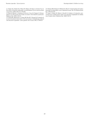 Pacientes especiales / Special patients Oncología infantil / Childhood oncology 
47 
21. Dajani AS, Taubert KA, Wilson W, Bolger AF, Bayer A, Ferriere P et al. 
Prevention of bacterial endocarditis recommendations by the American Heart 
Association. JAMA 1997;277:1794-801 
22. Rojas de Morales T, Zambrano O, Rivera L, Navas R, Chaparro N, Bernar-donni 
C et al. Prevención oral en niños con cáncer: efectividad de un protocolo. 
Medicina Oral 2001;6:326-34 
23. Cheng KK, Molassiotis A, Chang AM, Wai WC, Cheung SS. Evaluation of 
an oral care protocol intervention in the prevention of chemotherapy-induced 
oral mucositis in paediatric cancer patients. Eur J Cancer 2001;37:2056-63 
24. Villarejo MN, Pedrazas F, Molina GA, Mesa F. Control químico de la placa 
bacteriana: la clorhexidina, su uso e importancia actual. Rev Act Odontoestomat 
Esp 1995;55:48-56 
25. López J, Sabater M, Muñoz J, Roxelló X, Grañena A. Evaluación y pre-vención 
de las complicaciones orales en los pacientes trasplantados de médula 
ósea. Estudio clínico. Medicina Oral 2000;5:345-54 
