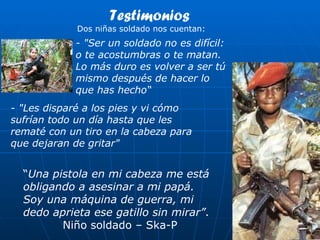 “ Una pistola en mi cabeza me está obligando a asesinar a mi papá. Soy una máquina de guerra, mi dedo aprieta ese gatillo sin mirar” . Niño soldado – Ska-P - "Ser un soldado no es difícil: o te acostumbras o te matan. Lo más duro es volver a ser tú mismo después de hacer lo que has hecho“ - "Les disparé a los pies y vi cómo sufrían todo un día hasta que les rematé con un tiro en la cabeza para que dejaran de gritar" Testimonios Dos niñas soldado nos cuentan: 
