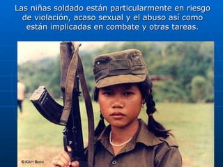 Las niñas soldado están particularmente en riesgo de violación, acaso sexual y el abuso así como están implicadas en combate y otras tareas. 