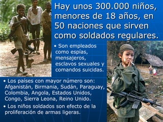 Hay unos 300.000 niños, menores de 18 años, en 50 naciones que sirven como soldados regulares. Los países con mayor número son: Afganistán, Birmania, Sudán, Paraguay, Colombia, Angola, Estados Unidos, Congo, Sierra Leona, Reino Unido. Los niños soldados son efecto de la proliferación de armas ligeras. Son empleados como espías, mensajeros, esclavos sexuales y comandos suicidas. 