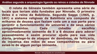 O relato de Gênesis também apresenta uma série de
locais que teriam sido fundados por Ninrode. O primeiro
deles é o reino da Babilônia. Segundo Saggs (1965, p.
182) o sistema religioso da Babilônia era composto de
milhares de deuses que faziam cada um a sua parte para
garantir o funcionamento do universo e de seus vários
compartimentos. Cada cidadão escolhia
aproximadamente somente de 5 a 6 deuses para adorar
pessoalmente e assim procurar ajuda para sua vida
diária, protege-lo de ataques de demônios, de feitiçaria,
da injustiça das mãos de seus companheiros ou para
avisá-lo de algum perigo iminente.
 