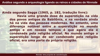 Ainda segundo Saggs (1965, p. 182, tradução livre):
Havia uma grande dose de superstição na vida
dos povos antigos da Babilônia, e na verdade ainda
há na vida das pessoas modernas. No entanto, uma
diferença notável entre a superstição no mundo
antigo e em nossos tempos é que agora ela é
condenada pela religião oficial. No mundo antigo a
superstição longe de ser condenado pela religião
oficial, era uma parte da própria religião.
 