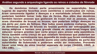 Os demônios tinham parte proeminente na superstição. Seus
lugares de espreita favoritos eram cemitérios e construções em ruínas.
Eram comumente ligados a doenças e a mortalidade infantil. Demônios
poderiam também tomar todo tipo de forma. Mas além dos demônios
também haviam pessoas que gostavam de trazer mal as pessoas, estes
eram chamados de bruxas ou bruxos, que poderiam infligir doenças ou
má sorte por meio de feitiços. Mas todos esses poderes malignos, tanto
de demônios quanto de bruxos ou bruxas poderia ser sobrepujado por
meios mágicos e haviam uma grande classe de sacerdotes/magos que
estavam sempre prontos (por certo preço) para prover esta assistência.
Havia também certa crença de que existiam fantasmas que poderiam ser
bons ou ruins, normalmente isso dependia do modo que foram conduzidas
suas ofertas no funeral, trazendo assim uma certa empatia da parte das
autoridades do Submundo e poderiam então ser invocados. Provando
haver uma ideia de alma imortal separada do corpo (SAGGS, 1965, p.
182-188).
 