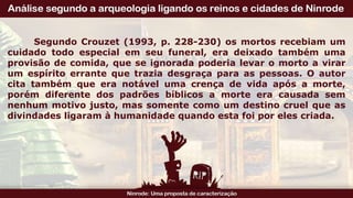 Segundo Crouzet (1993, p. 228-230) os mortos recebiam um
cuidado todo especial em seu funeral, era deixado também uma
provisão de comida, que se ignorada poderia levar o morto a virar
um espírito errante que trazia desgraça para as pessoas. O autor
cita também que era notável uma crença de vida após a morte,
porém diferente dos padrões bíblicos a morte era causada sem
nenhum motivo justo, mas somente como um destino cruel que as
divindades ligaram à humanidade quando esta foi por eles criada.
 