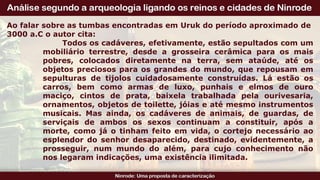 Ao falar sobre as tumbas encontradas em Uruk do período aproximado de
3000 a.C o autor cita:
Todos os cadáveres, efetivamente, estão sepultados com um
mobiliário terrestre, desde a grosseira cerâmica para os mais
pobres, colocados diretamente na terra, sem ataúde, até os
objetos preciosos para os grandes do mundo, que repousam em
sepulturas de tijolos cuidadosamente construídas. Lá estão os
carros, bem como armas de luxo, punhais e elmos de ouro
maciço, cintos de prata, baixela trabalhada pela ourivesaria,
ornamentos, objetos de toilette, jóias e até mesmo instrumentos
musicais. Mas ainda, os cadáveres de animais, de guardas, de
serviçais de ambos os sexos continuam a constituir, após a
morte, como já o tinham feito em vida, o cortejo necessário ao
esplendor do senhor desaparecido, destinado, evidentemente, a
prosseguir, num mundo do além, para cujo conhecimento não
nos legaram indicações, uma existência ilimitada.
 