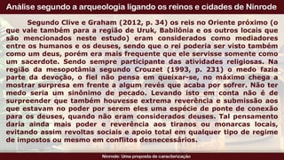 Segundo Clive e Graham (2012, p. 34) os reis no Oriente próximo (o
que vale também para a região de Uruk, Babilônia e os outros locais que
são mencionados neste estudo) eram considerados como mediadores
entre os humanos e os deuses, sendo que o rei poderia ser visto também
como um deus, porém era mais frequente que ele servisse somente como
um sacerdote. Sendo sempre participante das atividades religiosas. Na
região da mesopotâmia segundo Crouzet (1993, p. 231) o medo fazia
parte da devoção, o fiel não pensa em queixar-se, no máximo chega a
mostrar surpresa em frente a algum revés que acaba por sofrer. Não ter
medo seria um sinônimo de pecado. Levando isto em conta não é de
surpreender que também houvesse extrema reverência e submissão aos
que estavam no poder por serem eles uma espécie de ponte de conexão
para os deuses, quando não eram considerados deuses. Tal pensamento
daria ainda mais poder e reverência aos tiranos ou monarcas locais,
evitando assim revoltas sociais e apoio total em qualquer tipo de regime
de impostos ou mesmo em conflitos desnecessários.
 