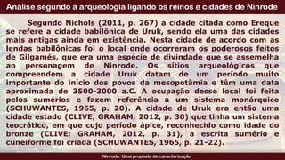 Segundo Nichols (2011, p. 267) a cidade citada como Ereque
se refere a cidade babilônica de Uruk, sendo ela uma das cidades
mais antigas ainda em existência. Nesta cidade de acordo com as
lendas babilônicas foi o local onde ocorreram os poderosos feitos
de Gilgamés, que era uma espécie de divindade que se assemelha
ao personagem de Ninrode. Os sítios arqueológicos que
compreendem a cidade Uruk datam de um período muito
importante do início dos povos da mesopotâmia e têm uma data
aproximada de 3500-3000 a.C. A ocupação desse local foi feita
pelos sumérios e fazem referência a um sistema monárquico
(SCHUWANTES, 1965, p. 20). A cidade de Uruk era então uma
cidade estado (CLIVE; GRAHAM, 2012, p. 30) que tinha um sistema
teocrático, em que cujo período ápice, reconhecido como idade do
bronze (CLIVE; GRAHAM, 2012, p. 31), a escrita sumério e
cuneiforme foi criada (SCHUWANTES, 1965, p. 21-22).
 
