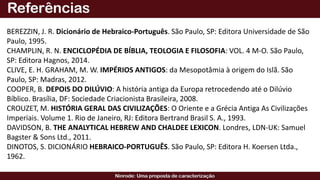 BEREZZIN, J. R. Dicionário de Hebraico-Português. São Paulo, SP: Editora Universidade de São
Paulo, 1995.
CHAMPLIN, R. N. ENCICLOPÉDIA DE BÍBLIA, TEOLOGIA E FILOSOFIA: VOL. 4 M-O. São Paulo,
SP: Editora Hagnos, 2014.
CLIVE, E. H. GRAHAM, M. W. IMPÉRIOS ANTIGOS: da Mesopotâmia à origem do Islã. São
Paulo, SP: Madras, 2012.
COOPER, B. DEPOIS DO DILÚVIO: A história antiga da Europa retrocedendo até o Dilúvio
Bíblico. Brasília, DF: Sociedade Criacionista Brasileira, 2008.
CROUZET, M. HISTÓRIA GERAL DAS CIVILIZAÇÕES: O Oriente e a Grécia Antiga As Civilizações
Imperiais. Volume 1. Rio de Janeiro, RJ: Editora Bertrand Brasil S. A., 1993.
DAVIDSON, B. THE ANALYTICAL HEBREW AND CHALDEE LEXICON. Londres, LDN-UK: Samuel
Bagster & Sons Ltd., 2011.
DINOTOS, S. DICIONÁRIO HEBRAICO-PORTUGUÊS. São Paulo, SP: Editora H. Koersen Ltda.,
1962.
 