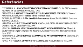 FEYERABEND, K. LANGENSCHEIDT'S POCKET HEBREW DICTIONARY: To the Old Testament.
New York, NY-US: Barnes & Noble, INC., 1961.
FRANCISCO, E. F. ANTIGO TESTAMENTO INTERLINEAR HEBRAICO PORTUGUÊS: Volume 1
Pentateuco. Barueri, SP: Sociedade Bíblica do Brasil, 2012.
GUTHRIE, D.; MOTYER, J. A. The New Bible Commentary. Grand Rapids, US-MI: Eerdmans
publishing Co, 1970.
HARRISON, M. K. OLD TESTAMENT TIMES: A SOCIAL, POLITICAL, AND CULTURAL CONTEXT.
Grand Rapids, MI-US: Baker Books, 2005.
HENRY, M. MATTHEW HENRY COMENTÁRIO BÍBLICO ANTIGO TESTAMENTO: Gênesis A
Deuteronômio Edição Completa. Rio de Janeiro, RJ: Casa Publicadora das Assembleias de
Deus, 2010.
HOLLADAY, W. L. LÉXICO HEBRAICO E ARAMAICO DO ANTIGO TESTAMENTO. São Paulo, SP:
Vida Nova, 2010.
HOUSE, P. R. TEOLOGIA DO ANTIGO TESTAMENTO. São Paulo, SP: Editora Vida, 2005.
 