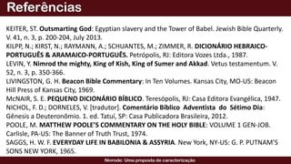 KEITER, ST. Outsmarting God: Egyptian slavery and the Tower of Babel. Jewish Bible Quarterly.
V. 41, n. 3, p. 200-204, July 2013.
KILPP, N.; KIRST, N.; RAYMANN, A.; SCHUANTES, M.; ZIMMER, R. DICIONÁRIO HEBRAICO-
PORTUGUÊS & ARAMAICO-PORTUGUÊS. Petrópolis, RJ: Editora Vozes Ltda., 1987.
LEVIN, Y. Nimrod the mighty, King of Kish, King of Sumer and Akkad. Vetus testamentum. V.
52, n. 3, p. 350-366.
LIVINGSTON, G. H. Beacon Bible Commentary: In Ten Volumes. Kansas City, MO-US: Beacon
Hill Press of Kansas City, 1969.
McNAIR, S. E. PEQUENO DICIONÁRIO BÍBLICO. Teresópolis, RJ: Casa Editora Evangélica, 1947.
NICHOL, F. D.; DORNELES, V. [tradutor]. Comentário Bíblico Adventista do Sétimo Dia:
Gênesis a Deuteronômio. 1. ed. Tatuí, SP: Casa Publicadora Brasileira, 2012.
POOLE, M. MATTHEW POOLE’S COMMENTARY ON THE HOLY BIBLE: VOLUME 1 GEN-JOB.
Carlisle, PA-US: The Banner of Truth Trust, 1974.
SAGGS, H. W. F. EVERYDAY LIFE IN BABILONIA & ASSYRIA. New York, NY-US: G. P. PUTNAM’S
SONS NEW YORK, 1965.
 