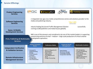 Service Offerings



  Product Engineering
       Services

                                    n integrated new age cross media comprehensive service and solutions provider to the
  Software Engineering              media and publishing industry.
        Services
                                    ndustry leading Structured Traffic Management Solution                 successfully
                                    running at 200 publishers and media houses globally
   Game & Mobile
 Development Services
                                NM is one of the pioneers and considered to be one of the market leaders in supporting
                                outsourcing ventures of small – medium – large scale production of critical creative
 Print, Publishing & Multimedia development operations
             Services
                                    atering to services across all functions within the industry : Management, Publication,
                                  Product Packaging                                 Corporate Brand
                                                           Publication Media                            Multimedia Creations
                                       Media                                          Management
                                    Rights, Editorial, Design Studio, Sales and Marketing, E-Media and IT
Independent Verification
  & Validation Services         • Concept &            • Advert-Magazine &     •Web Media              • GUI Designing
                                                                                                       • Graphic designing
                                  Implementing           Newspaper             •Brochure Design
                                  Design               • Page Layout-          •Campaign Design          and editing
                                • Final Artwork          Newspaper             •Corporate Identity     • Flash Based Web
                                  Creation             • Full Magazine &                                 Templates
                                • Pre-press/             Book                                          • 2d/3D Animations
 Remote Infrastructure            Lithography          • Image Processing                              • MM authoring
 Management Services            • Line Extensions
 
